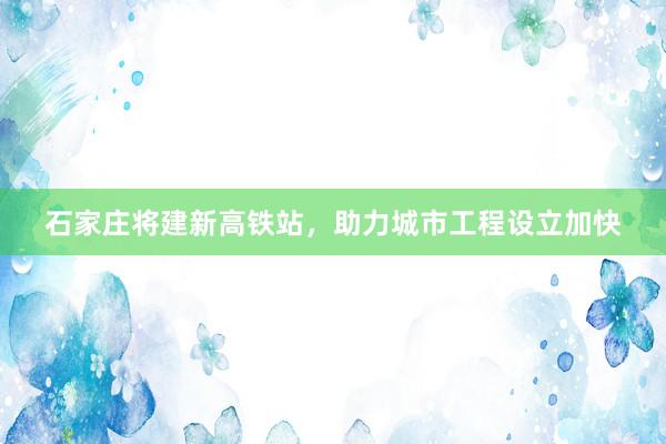 石家庄将建新高铁站，助力城市工程设立加快
