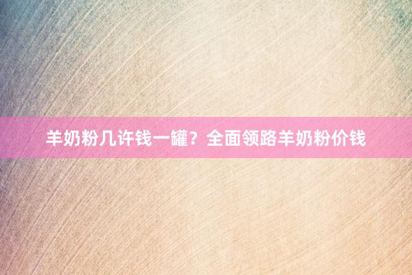 羊奶粉几许钱一罐？全面领路羊奶粉价钱